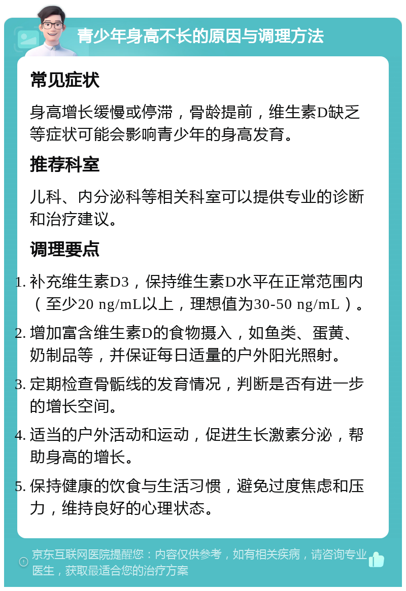 青少年身高不长的原因与调理方法 常见症状 身高增长缓慢或停滞，骨龄提前，维生素D缺乏等症状可能会影响青少年的身高发育。 推荐科室 儿科、内分泌科等相关科室可以提供专业的诊断和治疗建议。 调理要点 补充维生素D3，保持维生素D水平在正常范围内（至少20 ng/mL以上，理想值为30-50 ng/mL）。 增加富含维生素D的食物摄入，如鱼类、蛋黄、奶制品等，并保证每日适量的户外阳光照射。 定期检查骨骺线的发育情况，判断是否有进一步的增长空间。 适当的户外活动和运动，促进生长激素分泌，帮助身高的增长。 保持健康的饮食与生活习惯，避免过度焦虑和压力，维持良好的心理状态。