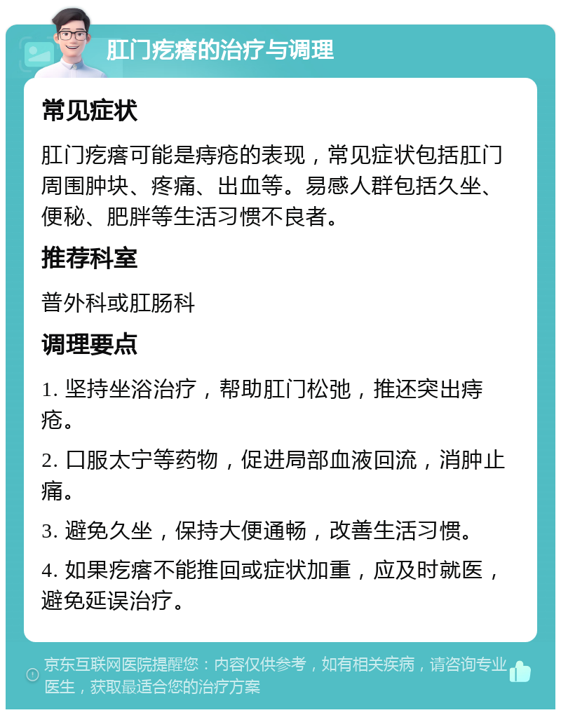 肛门疙瘩的治疗与调理 常见症状 肛门疙瘩可能是痔疮的表现，常见症状包括肛门周围肿块、疼痛、出血等。易感人群包括久坐、便秘、肥胖等生活习惯不良者。 推荐科室 普外科或肛肠科 调理要点 1. 坚持坐浴治疗，帮助肛门松弛，推还突出痔疮。 2. 口服太宁等药物，促进局部血液回流，消肿止痛。 3. 避免久坐，保持大便通畅，改善生活习惯。 4. 如果疙瘩不能推回或症状加重，应及时就医，避免延误治疗。