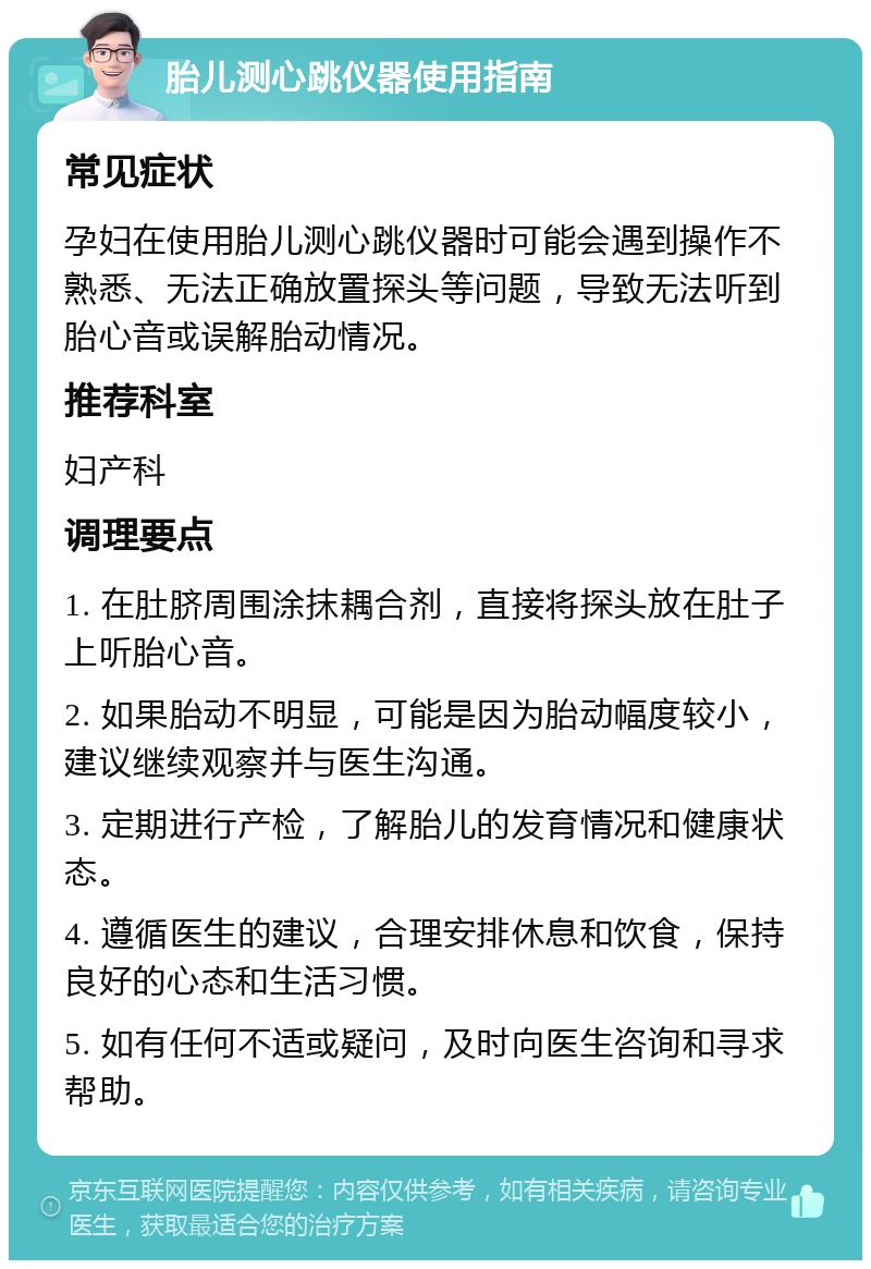 胎儿测心跳仪器使用指南 常见症状 孕妇在使用胎儿测心跳仪器时可能会遇到操作不熟悉、无法正确放置探头等问题，导致无法听到胎心音或误解胎动情况。 推荐科室 妇产科 调理要点 1. 在肚脐周围涂抹耦合剂，直接将探头放在肚子上听胎心音。 2. 如果胎动不明显，可能是因为胎动幅度较小，建议继续观察并与医生沟通。 3. 定期进行产检，了解胎儿的发育情况和健康状态。 4. 遵循医生的建议，合理安排休息和饮食，保持良好的心态和生活习惯。 5. 如有任何不适或疑问，及时向医生咨询和寻求帮助。