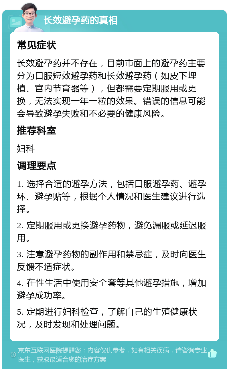 长效避孕药的真相 常见症状 长效避孕药并不存在，目前市面上的避孕药主要分为口服短效避孕药和长效避孕药（如皮下埋植、宫内节育器等），但都需要定期服用或更换，无法实现一年一粒的效果。错误的信息可能会导致避孕失败和不必要的健康风险。 推荐科室 妇科 调理要点 1. 选择合适的避孕方法，包括口服避孕药、避孕环、避孕贴等，根据个人情况和医生建议进行选择。 2. 定期服用或更换避孕药物，避免漏服或延迟服用。 3. 注意避孕药物的副作用和禁忌症，及时向医生反馈不适症状。 4. 在性生活中使用安全套等其他避孕措施，增加避孕成功率。 5. 定期进行妇科检查，了解自己的生殖健康状况，及时发现和处理问题。