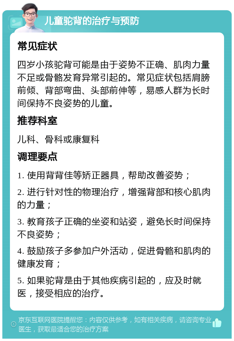 儿童驼背的治疗与预防 常见症状 四岁小孩驼背可能是由于姿势不正确、肌肉力量不足或骨骼发育异常引起的。常见症状包括肩膀前倾、背部弯曲、头部前伸等，易感人群为长时间保持不良姿势的儿童。 推荐科室 儿科、骨科或康复科 调理要点 1. 使用背背佳等矫正器具，帮助改善姿势； 2. 进行针对性的物理治疗，增强背部和核心肌肉的力量； 3. 教育孩子正确的坐姿和站姿，避免长时间保持不良姿势； 4. 鼓励孩子多参加户外活动，促进骨骼和肌肉的健康发育； 5. 如果驼背是由于其他疾病引起的，应及时就医，接受相应的治疗。