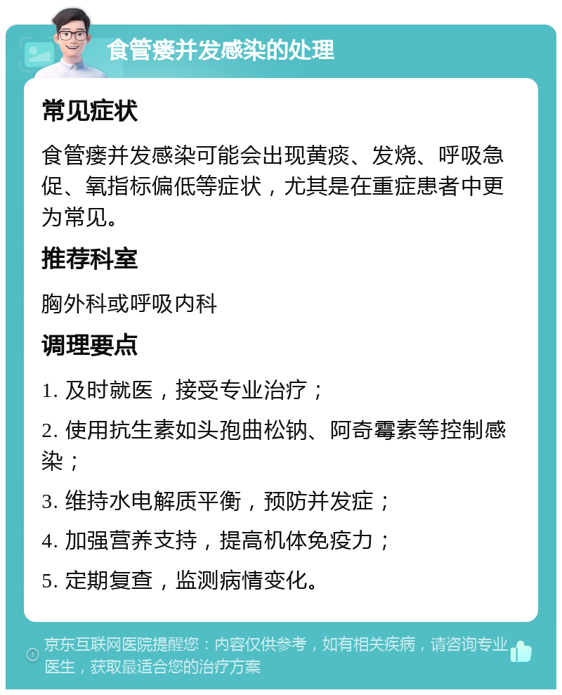 食管瘘并发感染的处理 常见症状 食管瘘并发感染可能会出现黄痰、发烧、呼吸急促、氧指标偏低等症状，尤其是在重症患者中更为常见。 推荐科室 胸外科或呼吸内科 调理要点 1. 及时就医，接受专业治疗； 2. 使用抗生素如头孢曲松钠、阿奇霉素等控制感染； 3. 维持水电解质平衡，预防并发症； 4. 加强营养支持，提高机体免疫力； 5. 定期复查，监测病情变化。