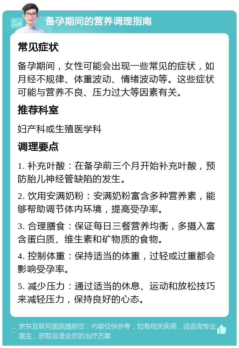 备孕期间的营养调理指南 常见症状 备孕期间，女性可能会出现一些常见的症状，如月经不规律、体重波动、情绪波动等。这些症状可能与营养不良、压力过大等因素有关。 推荐科室 妇产科或生殖医学科 调理要点 1. 补充叶酸：在备孕前三个月开始补充叶酸，预防胎儿神经管缺陷的发生。 2. 饮用安满奶粉：安满奶粉富含多种营养素，能够帮助调节体内环境，提高受孕率。 3. 合理膳食：保证每日三餐营养均衡，多摄入富含蛋白质、维生素和矿物质的食物。 4. 控制体重：保持适当的体重，过轻或过重都会影响受孕率。 5. 减少压力：通过适当的休息、运动和放松技巧来减轻压力，保持良好的心态。