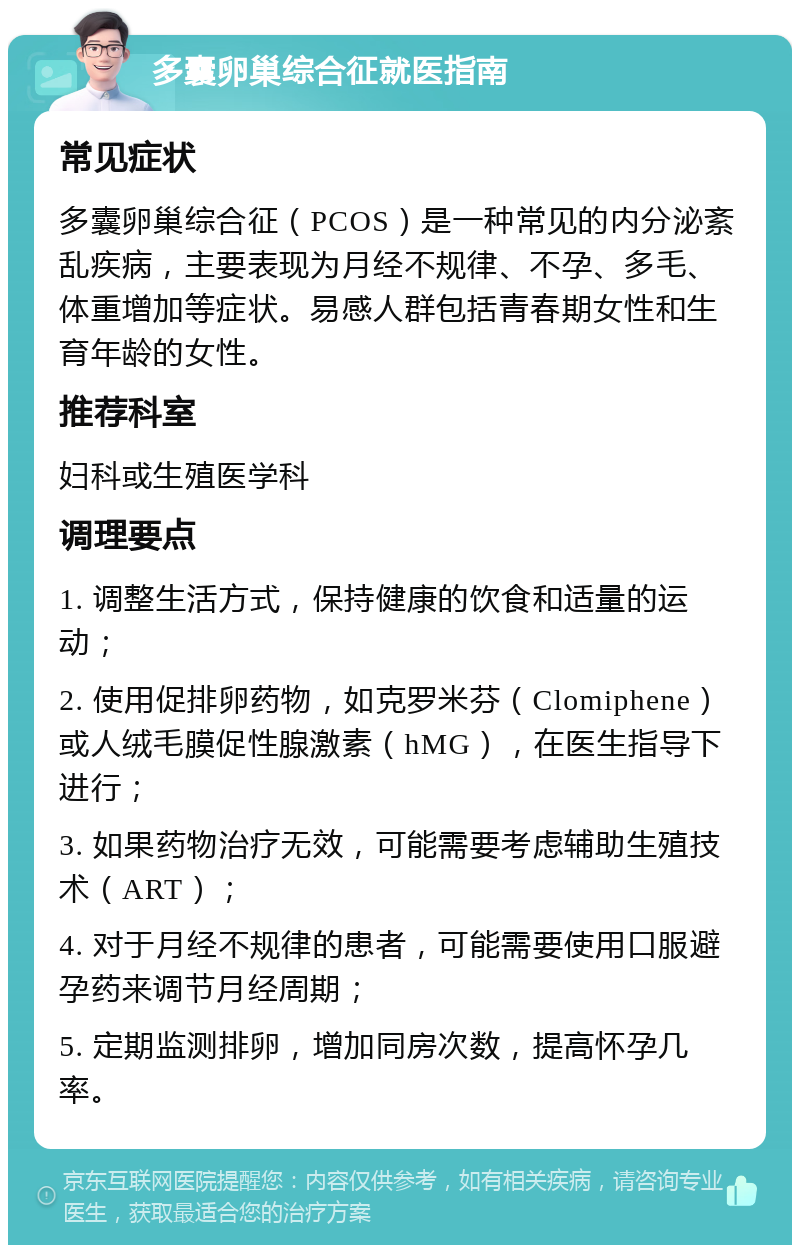 多囊卵巢综合征就医指南 常见症状 多囊卵巢综合征（PCOS）是一种常见的内分泌紊乱疾病，主要表现为月经不规律、不孕、多毛、体重增加等症状。易感人群包括青春期女性和生育年龄的女性。 推荐科室 妇科或生殖医学科 调理要点 1. 调整生活方式，保持健康的饮食和适量的运动； 2. 使用促排卵药物，如克罗米芬（Clomiphene）或人绒毛膜促性腺激素（hMG），在医生指导下进行； 3. 如果药物治疗无效，可能需要考虑辅助生殖技术（ART）； 4. 对于月经不规律的患者，可能需要使用口服避孕药来调节月经周期； 5. 定期监测排卵，增加同房次数，提高怀孕几率。