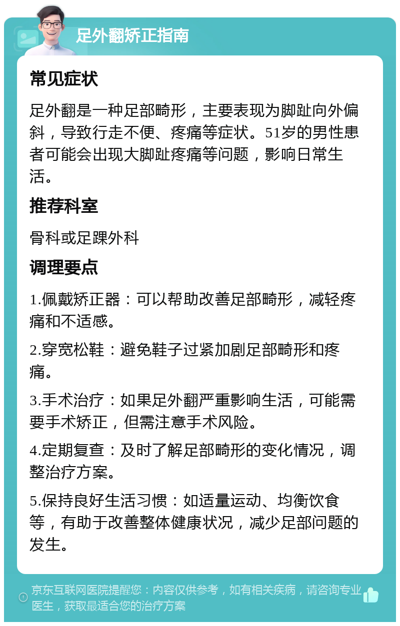 足外翻矫正指南 常见症状 足外翻是一种足部畸形，主要表现为脚趾向外偏斜，导致行走不便、疼痛等症状。51岁的男性患者可能会出现大脚趾疼痛等问题，影响日常生活。 推荐科室 骨科或足踝外科 调理要点 1.佩戴矫正器：可以帮助改善足部畸形，减轻疼痛和不适感。 2.穿宽松鞋：避免鞋子过紧加剧足部畸形和疼痛。 3.手术治疗：如果足外翻严重影响生活，可能需要手术矫正，但需注意手术风险。 4.定期复查：及时了解足部畸形的变化情况，调整治疗方案。 5.保持良好生活习惯：如适量运动、均衡饮食等，有助于改善整体健康状况，减少足部问题的发生。