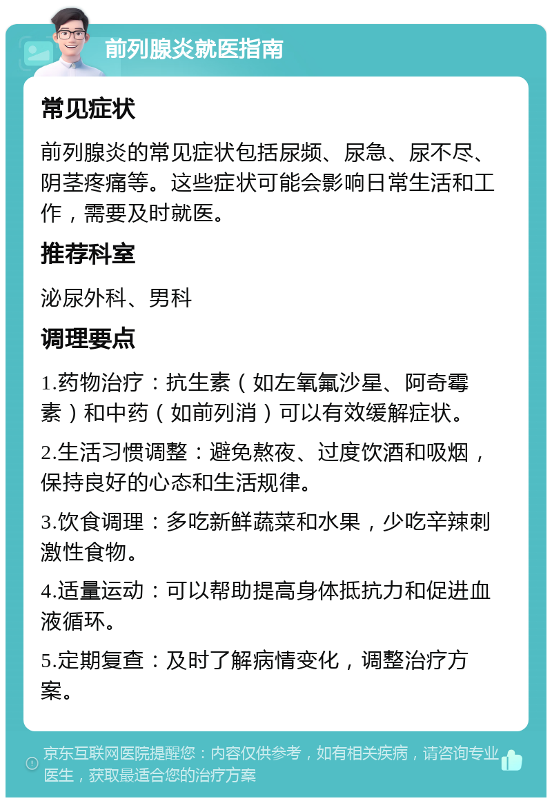 前列腺炎就医指南 常见症状 前列腺炎的常见症状包括尿频、尿急、尿不尽、阴茎疼痛等。这些症状可能会影响日常生活和工作，需要及时就医。 推荐科室 泌尿外科、男科 调理要点 1.药物治疗：抗生素（如左氧氟沙星、阿奇霉素）和中药（如前列消）可以有效缓解症状。 2.生活习惯调整：避免熬夜、过度饮酒和吸烟，保持良好的心态和生活规律。 3.饮食调理：多吃新鲜蔬菜和水果，少吃辛辣刺激性食物。 4.适量运动：可以帮助提高身体抵抗力和促进血液循环。 5.定期复查：及时了解病情变化，调整治疗方案。