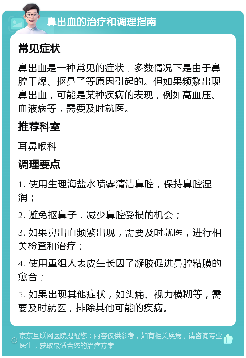 鼻出血的治疗和调理指南 常见症状 鼻出血是一种常见的症状，多数情况下是由于鼻腔干燥、抠鼻子等原因引起的。但如果频繁出现鼻出血，可能是某种疾病的表现，例如高血压、血液病等，需要及时就医。 推荐科室 耳鼻喉科 调理要点 1. 使用生理海盐水喷雾清洁鼻腔，保持鼻腔湿润； 2. 避免抠鼻子，减少鼻腔受损的机会； 3. 如果鼻出血频繁出现，需要及时就医，进行相关检查和治疗； 4. 使用重组人表皮生长因子凝胶促进鼻腔粘膜的愈合； 5. 如果出现其他症状，如头痛、视力模糊等，需要及时就医，排除其他可能的疾病。