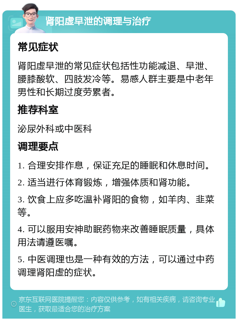 肾阳虚早泄的调理与治疗 常见症状 肾阳虚早泄的常见症状包括性功能减退、早泄、腰膝酸软、四肢发冷等。易感人群主要是中老年男性和长期过度劳累者。 推荐科室 泌尿外科或中医科 调理要点 1. 合理安排作息，保证充足的睡眠和休息时间。 2. 适当进行体育锻炼，增强体质和肾功能。 3. 饮食上应多吃温补肾阳的食物，如羊肉、韭菜等。 4. 可以服用安神助眠药物来改善睡眠质量，具体用法请遵医嘱。 5. 中医调理也是一种有效的方法，可以通过中药调理肾阳虚的症状。