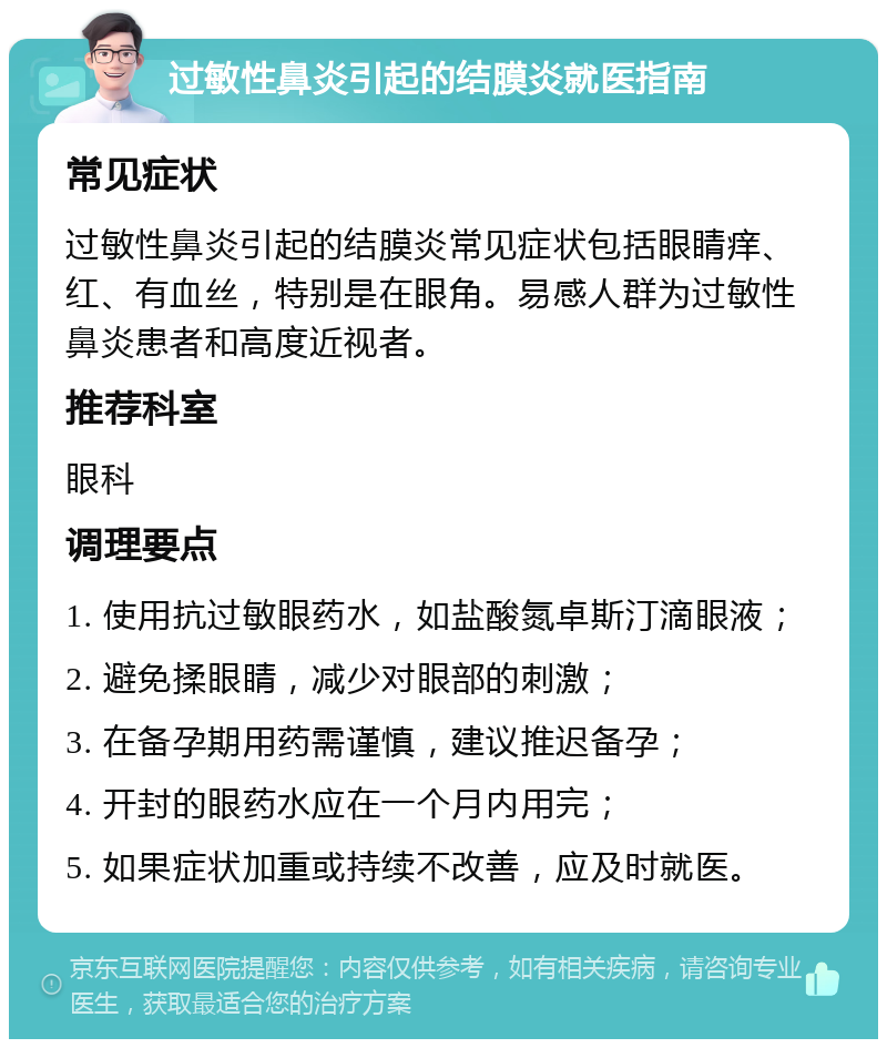 过敏性鼻炎引起的结膜炎就医指南 常见症状 过敏性鼻炎引起的结膜炎常见症状包括眼睛痒、红、有血丝，特别是在眼角。易感人群为过敏性鼻炎患者和高度近视者。 推荐科室 眼科 调理要点 1. 使用抗过敏眼药水，如盐酸氮卓斯汀滴眼液； 2. 避免揉眼睛，减少对眼部的刺激； 3. 在备孕期用药需谨慎，建议推迟备孕； 4. 开封的眼药水应在一个月内用完； 5. 如果症状加重或持续不改善，应及时就医。