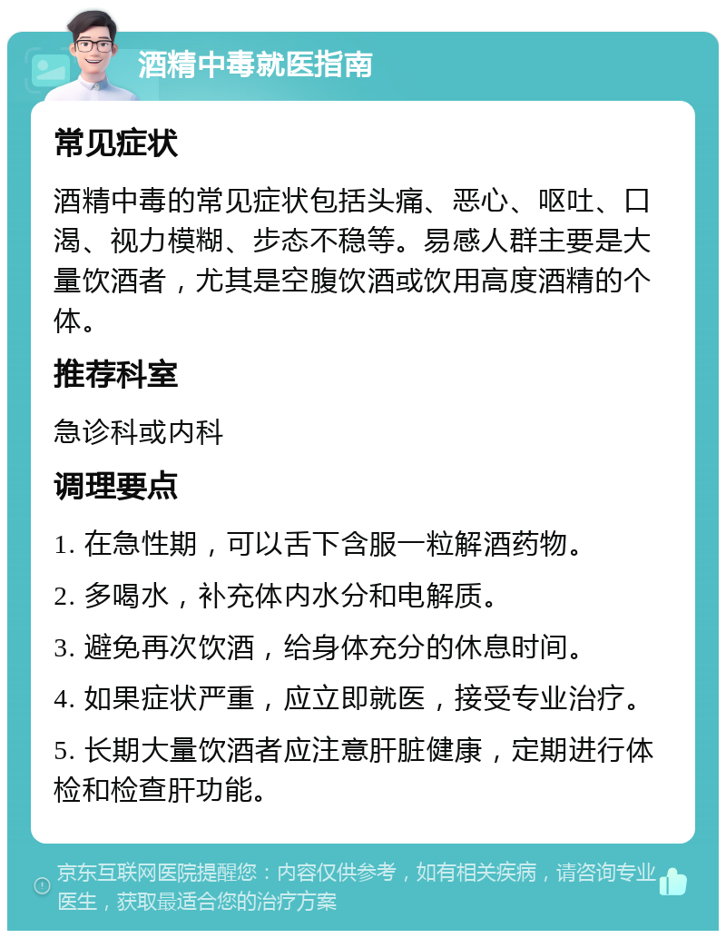 酒精中毒就医指南 常见症状 酒精中毒的常见症状包括头痛、恶心、呕吐、口渴、视力模糊、步态不稳等。易感人群主要是大量饮酒者，尤其是空腹饮酒或饮用高度酒精的个体。 推荐科室 急诊科或内科 调理要点 1. 在急性期，可以舌下含服一粒解酒药物。 2. 多喝水，补充体内水分和电解质。 3. 避免再次饮酒，给身体充分的休息时间。 4. 如果症状严重，应立即就医，接受专业治疗。 5. 长期大量饮酒者应注意肝脏健康，定期进行体检和检查肝功能。