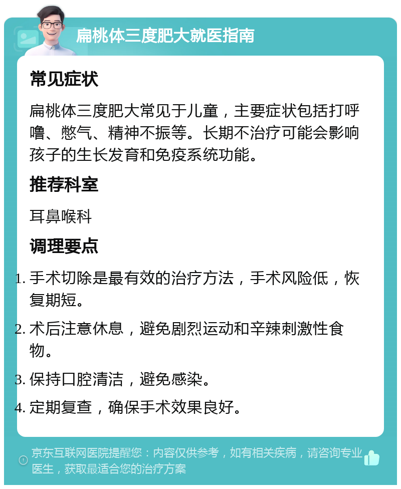 扁桃体三度肥大就医指南 常见症状 扁桃体三度肥大常见于儿童，主要症状包括打呼噜、憋气、精神不振等。长期不治疗可能会影响孩子的生长发育和免疫系统功能。 推荐科室 耳鼻喉科 调理要点 手术切除是最有效的治疗方法，手术风险低，恢复期短。 术后注意休息，避免剧烈运动和辛辣刺激性食物。 保持口腔清洁，避免感染。 定期复查，确保手术效果良好。