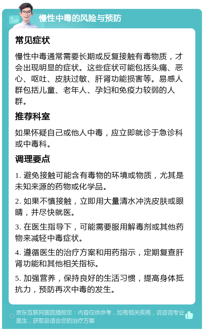 慢性中毒的风险与预防 常见症状 慢性中毒通常需要长期或反复接触有毒物质，才会出现明显的症状。这些症状可能包括头痛、恶心、呕吐、皮肤过敏、肝肾功能损害等。易感人群包括儿童、老年人、孕妇和免疫力较弱的人群。 推荐科室 如果怀疑自己或他人中毒，应立即就诊于急诊科或中毒科。 调理要点 1. 避免接触可能含有毒物的环境或物质，尤其是未知来源的药物或化学品。 2. 如果不慎接触，立即用大量清水冲洗皮肤或眼睛，并尽快就医。 3. 在医生指导下，可能需要服用解毒剂或其他药物来减轻中毒症状。 4. 遵循医生的治疗方案和用药指示，定期复查肝肾功能和其他相关指标。 5. 加强营养，保持良好的生活习惯，提高身体抵抗力，预防再次中毒的发生。