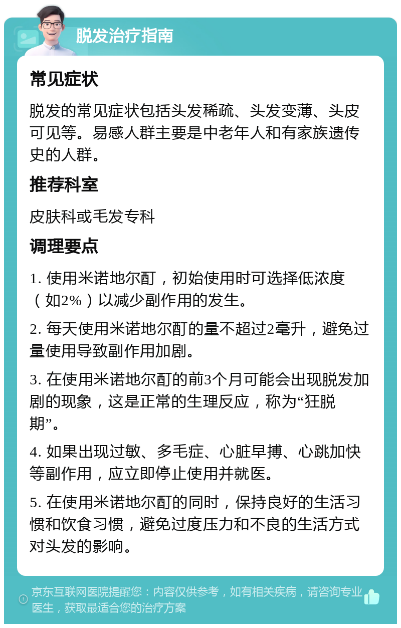 脱发治疗指南 常见症状 脱发的常见症状包括头发稀疏、头发变薄、头皮可见等。易感人群主要是中老年人和有家族遗传史的人群。 推荐科室 皮肤科或毛发专科 调理要点 1. 使用米诺地尔酊，初始使用时可选择低浓度（如2%）以减少副作用的发生。 2. 每天使用米诺地尔酊的量不超过2毫升，避免过量使用导致副作用加剧。 3. 在使用米诺地尔酊的前3个月可能会出现脱发加剧的现象，这是正常的生理反应，称为“狂脱期”。 4. 如果出现过敏、多毛症、心脏早搏、心跳加快等副作用，应立即停止使用并就医。 5. 在使用米诺地尔酊的同时，保持良好的生活习惯和饮食习惯，避免过度压力和不良的生活方式对头发的影响。