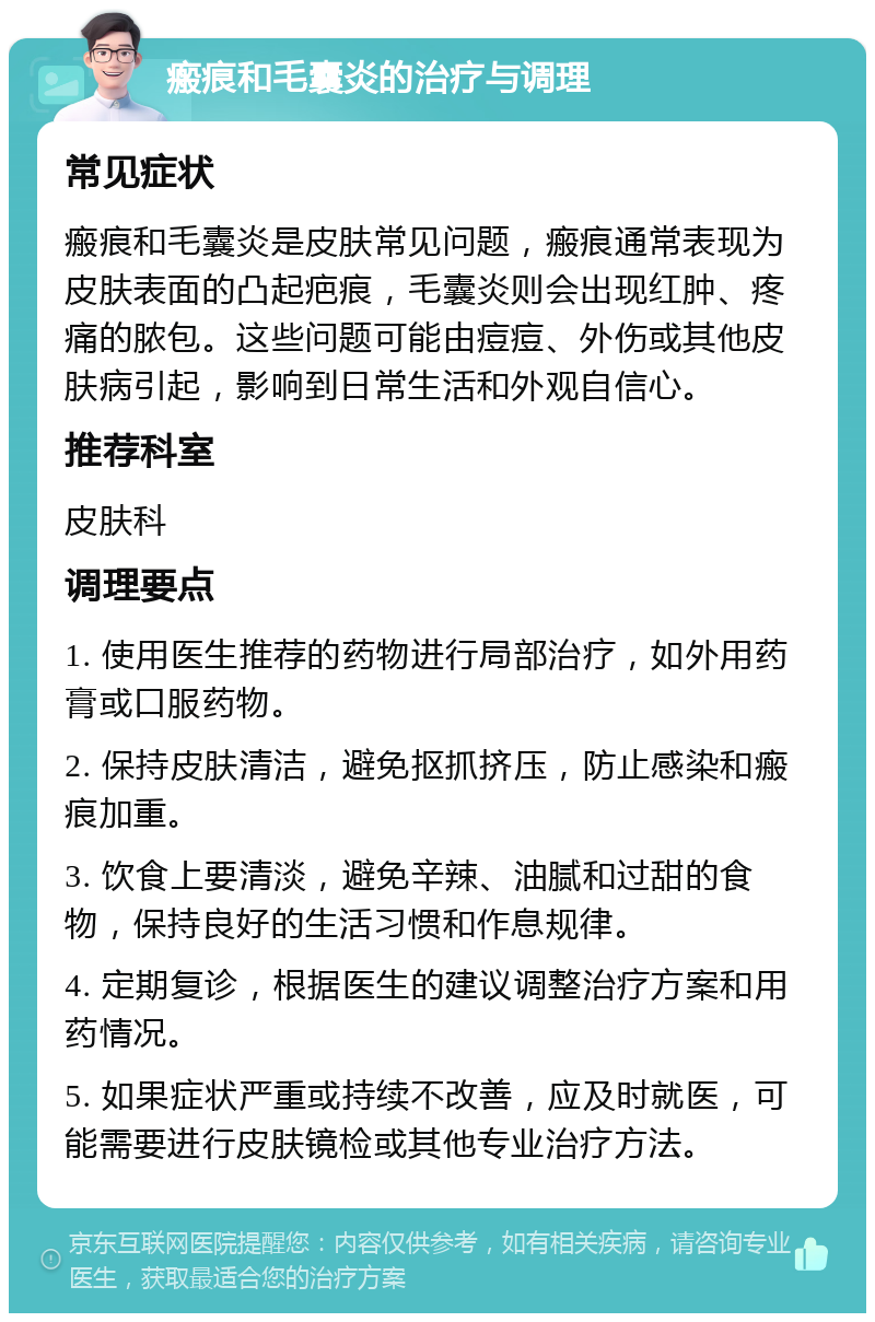 瘢痕和毛囊炎的治疗与调理 常见症状 瘢痕和毛囊炎是皮肤常见问题，瘢痕通常表现为皮肤表面的凸起疤痕，毛囊炎则会出现红肿、疼痛的脓包。这些问题可能由痘痘、外伤或其他皮肤病引起，影响到日常生活和外观自信心。 推荐科室 皮肤科 调理要点 1. 使用医生推荐的药物进行局部治疗，如外用药膏或口服药物。 2. 保持皮肤清洁，避免抠抓挤压，防止感染和瘢痕加重。 3. 饮食上要清淡，避免辛辣、油腻和过甜的食物，保持良好的生活习惯和作息规律。 4. 定期复诊，根据医生的建议调整治疗方案和用药情况。 5. 如果症状严重或持续不改善，应及时就医，可能需要进行皮肤镜检或其他专业治疗方法。