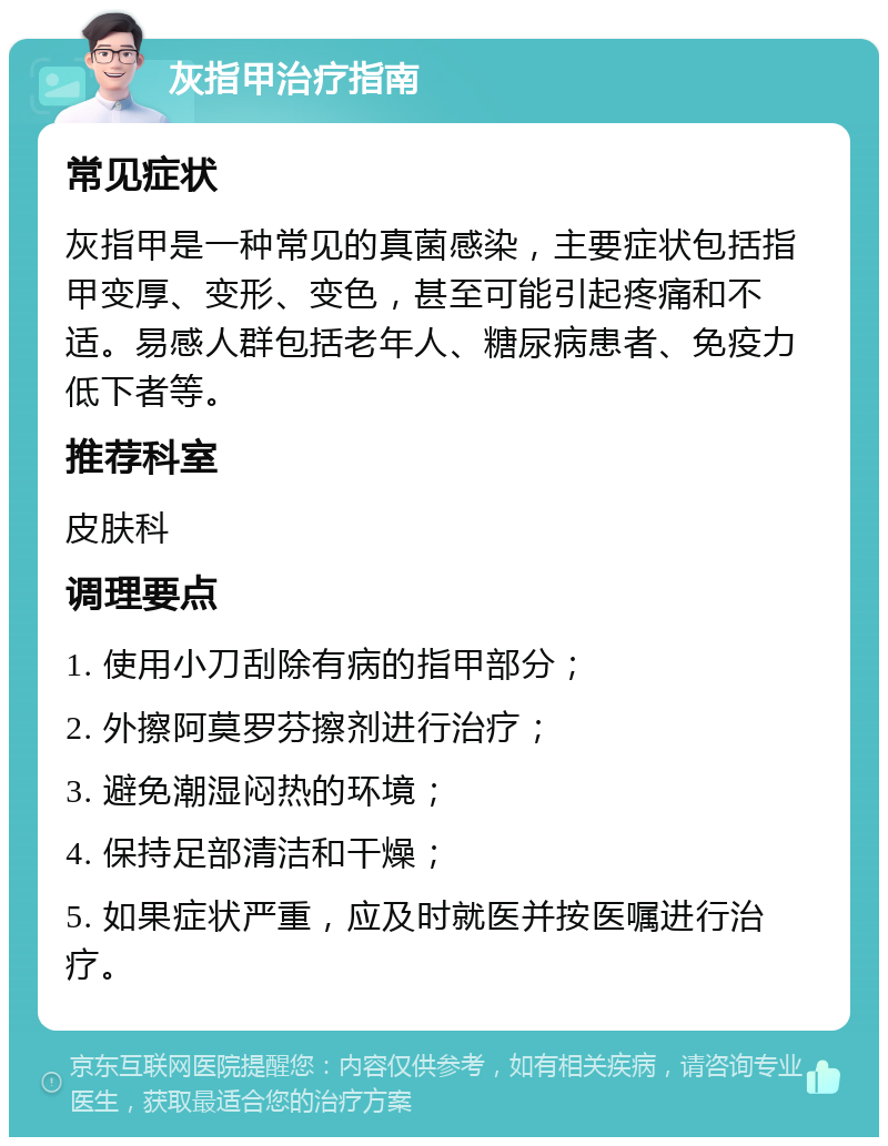 灰指甲治疗指南 常见症状 灰指甲是一种常见的真菌感染，主要症状包括指甲变厚、变形、变色，甚至可能引起疼痛和不适。易感人群包括老年人、糖尿病患者、免疫力低下者等。 推荐科室 皮肤科 调理要点 1. 使用小刀刮除有病的指甲部分； 2. 外擦阿莫罗芬擦剂进行治疗； 3. 避免潮湿闷热的环境； 4. 保持足部清洁和干燥； 5. 如果症状严重，应及时就医并按医嘱进行治疗。