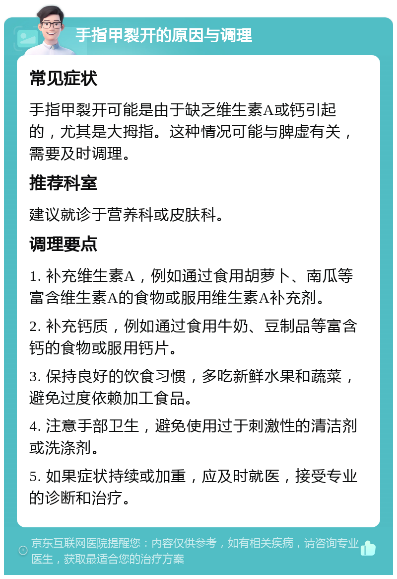 手指甲裂开的原因与调理 常见症状 手指甲裂开可能是由于缺乏维生素A或钙引起的，尤其是大拇指。这种情况可能与脾虚有关，需要及时调理。 推荐科室 建议就诊于营养科或皮肤科。 调理要点 1. 补充维生素A，例如通过食用胡萝卜、南瓜等富含维生素A的食物或服用维生素A补充剂。 2. 补充钙质，例如通过食用牛奶、豆制品等富含钙的食物或服用钙片。 3. 保持良好的饮食习惯，多吃新鲜水果和蔬菜，避免过度依赖加工食品。 4. 注意手部卫生，避免使用过于刺激性的清洁剂或洗涤剂。 5. 如果症状持续或加重，应及时就医，接受专业的诊断和治疗。