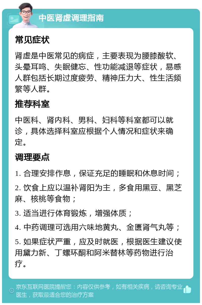 中医肾虚调理指南 常见症状 肾虚是中医常见的病症，主要表现为腰膝酸软、头晕耳鸣、失眠健忘、性功能减退等症状，易感人群包括长期过度疲劳、精神压力大、性生活频繁等人群。 推荐科室 中医科、肾内科、男科、妇科等科室都可以就诊，具体选择科室应根据个人情况和症状来确定。 调理要点 1. 合理安排作息，保证充足的睡眠和休息时间； 2. 饮食上应以温补肾阳为主，多食用黑豆、黑芝麻、核桃等食物； 3. 适当进行体育锻炼，增强体质； 4. 中药调理可选用六味地黄丸、金匮肾气丸等； 5. 如果症状严重，应及时就医，根据医生建议使用黛力新、丁螺环酮和阿米替林等药物进行治疗。