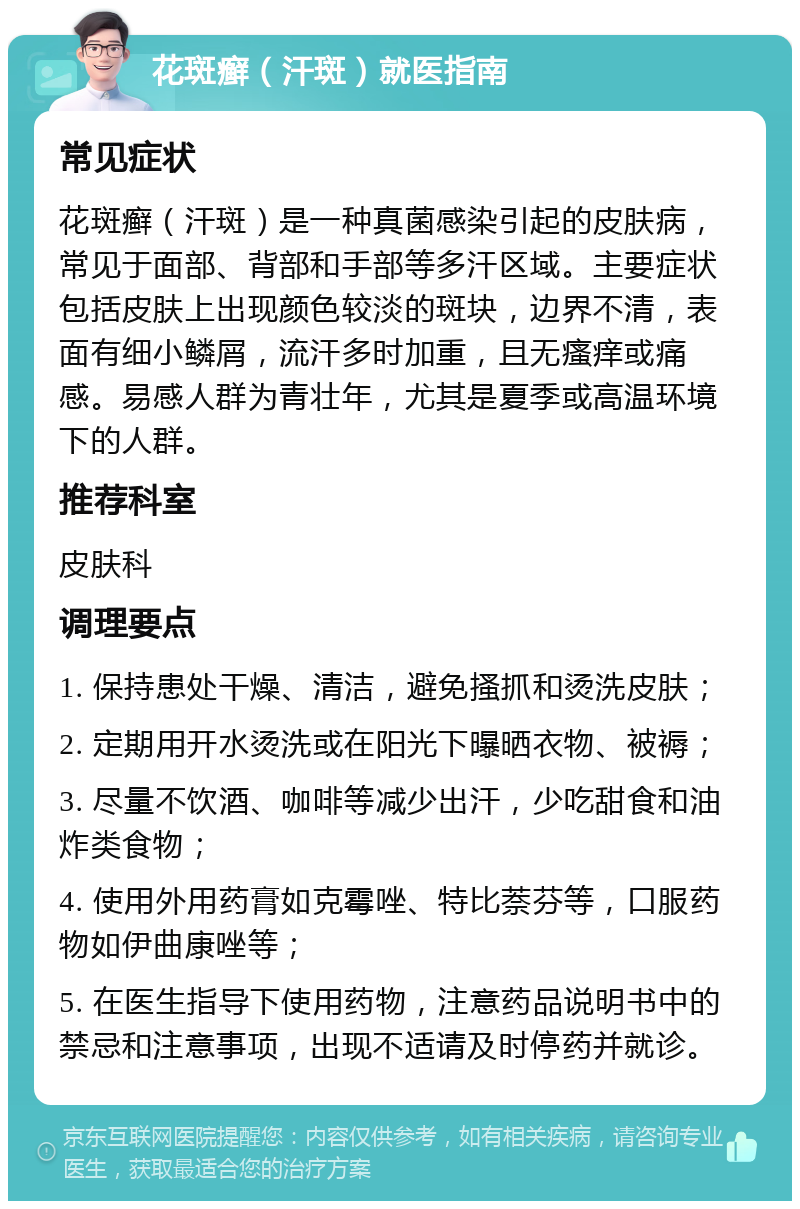 花斑癣（汗斑）就医指南 常见症状 花斑癣（汗斑）是一种真菌感染引起的皮肤病，常见于面部、背部和手部等多汗区域。主要症状包括皮肤上出现颜色较淡的斑块，边界不清，表面有细小鳞屑，流汗多时加重，且无瘙痒或痛感。易感人群为青壮年，尤其是夏季或高温环境下的人群。 推荐科室 皮肤科 调理要点 1. 保持患处干燥、清洁，避免搔抓和烫洗皮肤； 2. 定期用开水烫洗或在阳光下曝晒衣物、被褥； 3. 尽量不饮酒、咖啡等减少出汗，少吃甜食和油炸类食物； 4. 使用外用药膏如克霉唑、特比萘芬等，口服药物如伊曲康唑等； 5. 在医生指导下使用药物，注意药品说明书中的禁忌和注意事项，出现不适请及时停药并就诊。