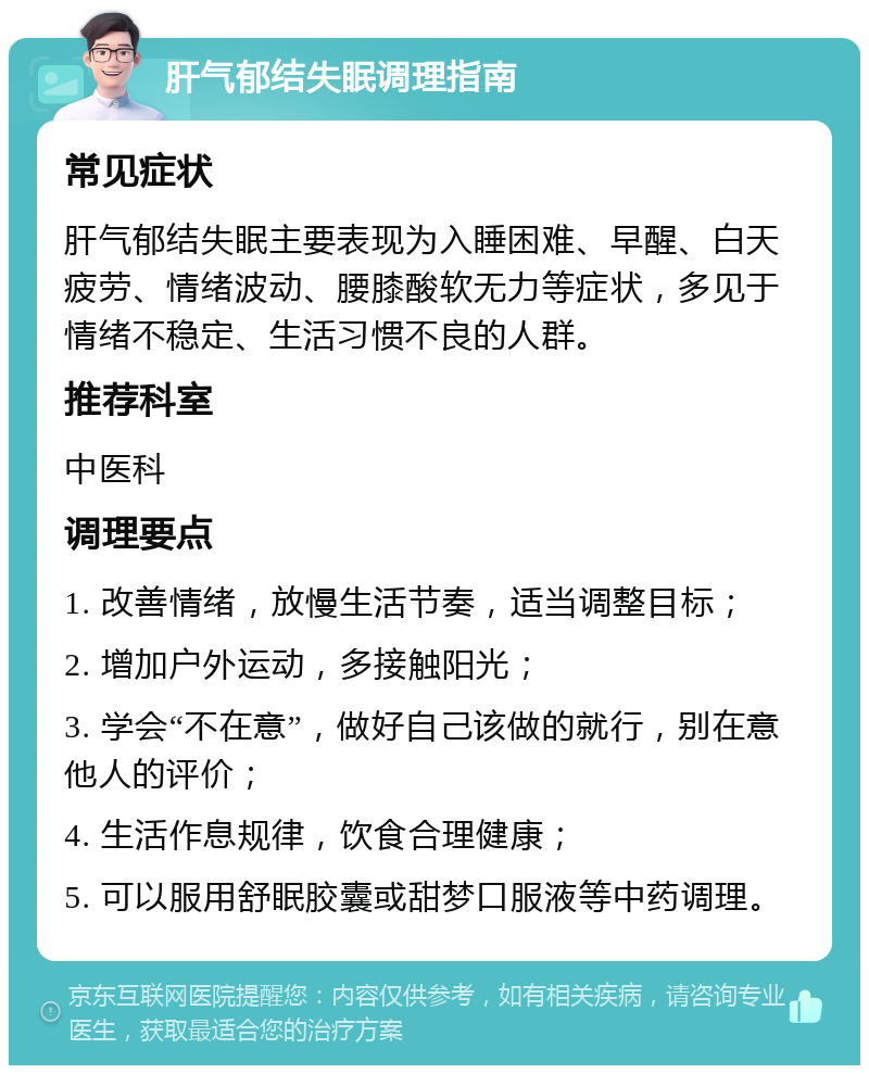 肝气郁结失眠调理指南 常见症状 肝气郁结失眠主要表现为入睡困难、早醒、白天疲劳、情绪波动、腰膝酸软无力等症状，多见于情绪不稳定、生活习惯不良的人群。 推荐科室 中医科 调理要点 1. 改善情绪，放慢生活节奏，适当调整目标； 2. 增加户外运动，多接触阳光； 3. 学会“不在意”，做好自己该做的就行，别在意他人的评价； 4. 生活作息规律，饮食合理健康； 5. 可以服用舒眠胶囊或甜梦口服液等中药调理。