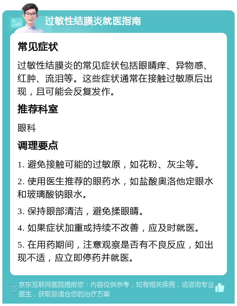 过敏性结膜炎就医指南 常见症状 过敏性结膜炎的常见症状包括眼睛痒、异物感、红肿、流泪等。这些症状通常在接触过敏原后出现，且可能会反复发作。 推荐科室 眼科 调理要点 1. 避免接触可能的过敏原，如花粉、灰尘等。 2. 使用医生推荐的眼药水，如盐酸奥洛他定眼水和玻璃酸钠眼水。 3. 保持眼部清洁，避免揉眼睛。 4. 如果症状加重或持续不改善，应及时就医。 5. 在用药期间，注意观察是否有不良反应，如出现不适，应立即停药并就医。