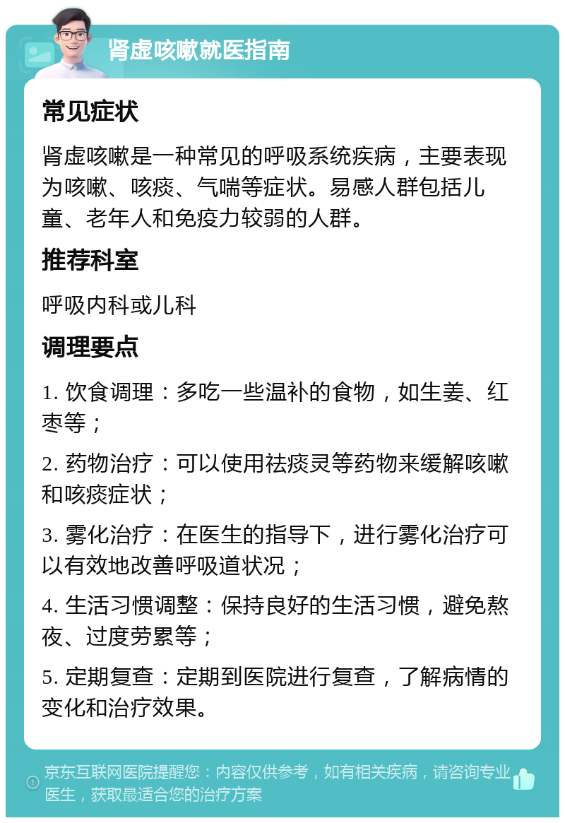 肾虚咳嗽就医指南 常见症状 肾虚咳嗽是一种常见的呼吸系统疾病，主要表现为咳嗽、咳痰、气喘等症状。易感人群包括儿童、老年人和免疫力较弱的人群。 推荐科室 呼吸内科或儿科 调理要点 1. 饮食调理：多吃一些温补的食物，如生姜、红枣等； 2. 药物治疗：可以使用祛痰灵等药物来缓解咳嗽和咳痰症状； 3. 雾化治疗：在医生的指导下，进行雾化治疗可以有效地改善呼吸道状况； 4. 生活习惯调整：保持良好的生活习惯，避免熬夜、过度劳累等； 5. 定期复查：定期到医院进行复查，了解病情的变化和治疗效果。