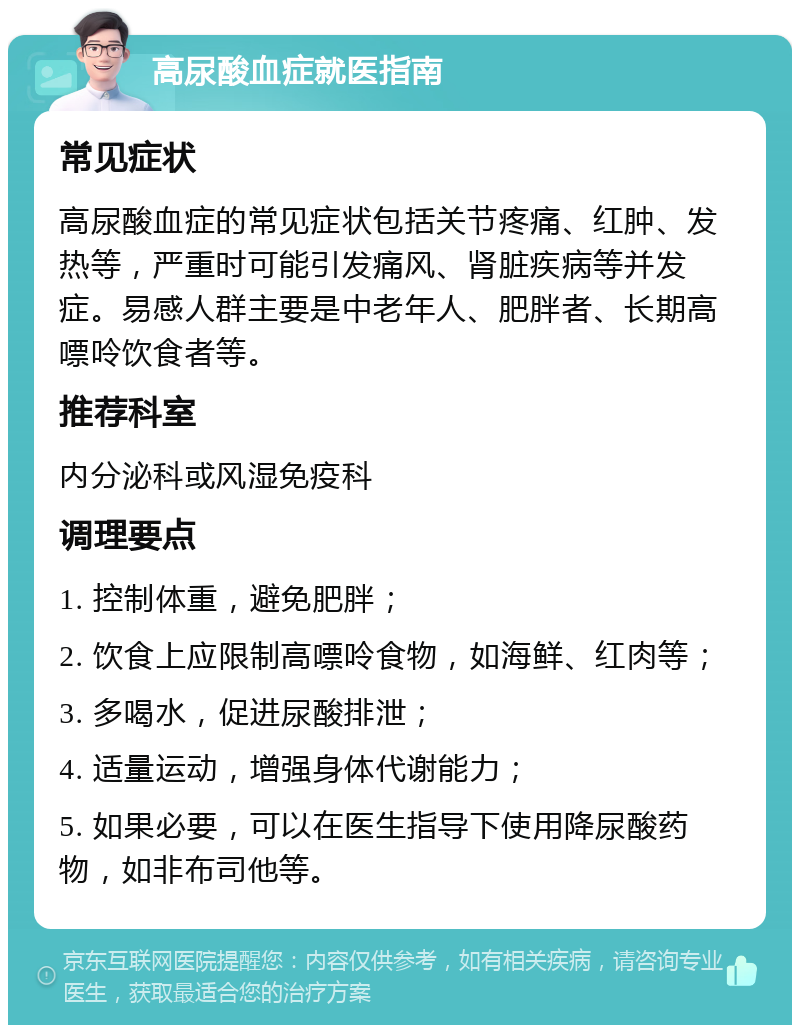 高尿酸血症就医指南 常见症状 高尿酸血症的常见症状包括关节疼痛、红肿、发热等，严重时可能引发痛风、肾脏疾病等并发症。易感人群主要是中老年人、肥胖者、长期高嘌呤饮食者等。 推荐科室 内分泌科或风湿免疫科 调理要点 1. 控制体重，避免肥胖； 2. 饮食上应限制高嘌呤食物，如海鲜、红肉等； 3. 多喝水，促进尿酸排泄； 4. 适量运动，增强身体代谢能力； 5. 如果必要，可以在医生指导下使用降尿酸药物，如非布司他等。