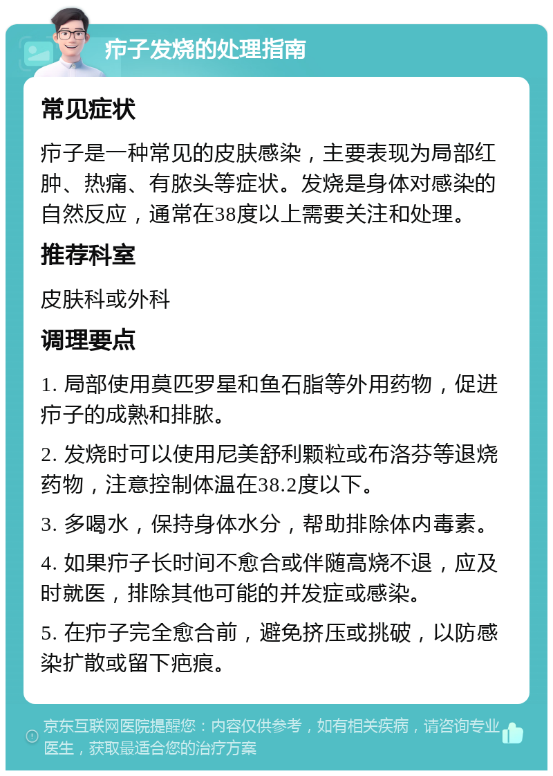 疖子发烧的处理指南 常见症状 疖子是一种常见的皮肤感染，主要表现为局部红肿、热痛、有脓头等症状。发烧是身体对感染的自然反应，通常在38度以上需要关注和处理。 推荐科室 皮肤科或外科 调理要点 1. 局部使用莫匹罗星和鱼石脂等外用药物，促进疖子的成熟和排脓。 2. 发烧时可以使用尼美舒利颗粒或布洛芬等退烧药物，注意控制体温在38.2度以下。 3. 多喝水，保持身体水分，帮助排除体内毒素。 4. 如果疖子长时间不愈合或伴随高烧不退，应及时就医，排除其他可能的并发症或感染。 5. 在疖子完全愈合前，避免挤压或挑破，以防感染扩散或留下疤痕。