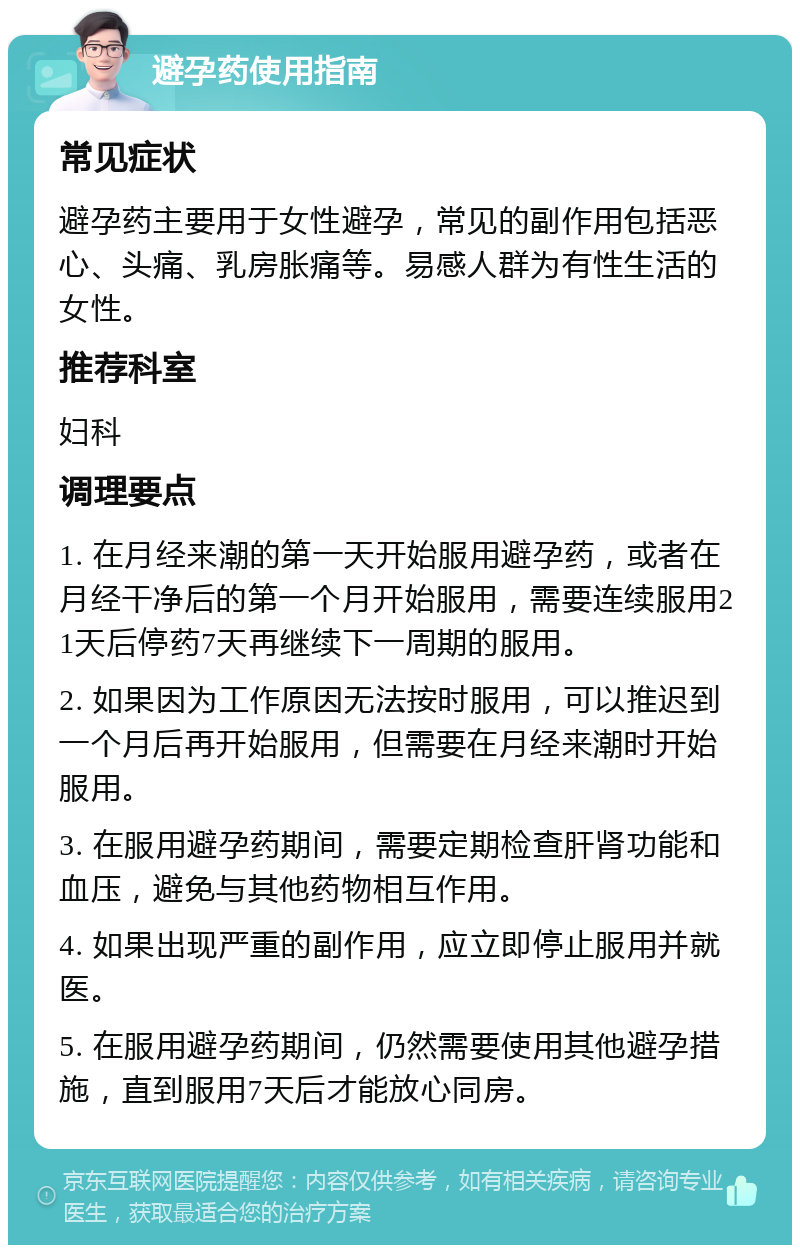 避孕药使用指南 常见症状 避孕药主要用于女性避孕，常见的副作用包括恶心、头痛、乳房胀痛等。易感人群为有性生活的女性。 推荐科室 妇科 调理要点 1. 在月经来潮的第一天开始服用避孕药，或者在月经干净后的第一个月开始服用，需要连续服用21天后停药7天再继续下一周期的服用。 2. 如果因为工作原因无法按时服用，可以推迟到一个月后再开始服用，但需要在月经来潮时开始服用。 3. 在服用避孕药期间，需要定期检查肝肾功能和血压，避免与其他药物相互作用。 4. 如果出现严重的副作用，应立即停止服用并就医。 5. 在服用避孕药期间，仍然需要使用其他避孕措施，直到服用7天后才能放心同房。