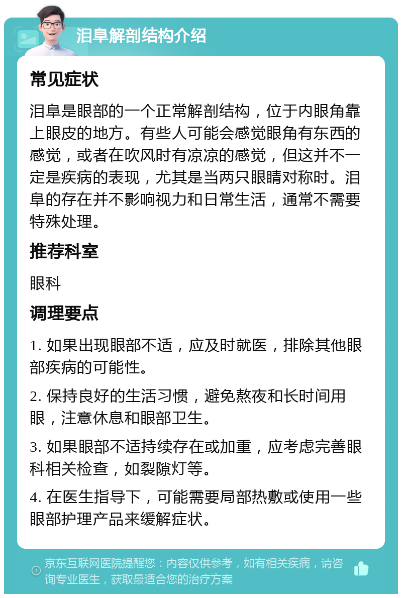 泪阜解剖结构介绍 常见症状 泪阜是眼部的一个正常解剖结构，位于内眼角靠上眼皮的地方。有些人可能会感觉眼角有东西的感觉，或者在吹风时有凉凉的感觉，但这并不一定是疾病的表现，尤其是当两只眼睛对称时。泪阜的存在并不影响视力和日常生活，通常不需要特殊处理。 推荐科室 眼科 调理要点 1. 如果出现眼部不适，应及时就医，排除其他眼部疾病的可能性。 2. 保持良好的生活习惯，避免熬夜和长时间用眼，注意休息和眼部卫生。 3. 如果眼部不适持续存在或加重，应考虑完善眼科相关检查，如裂隙灯等。 4. 在医生指导下，可能需要局部热敷或使用一些眼部护理产品来缓解症状。