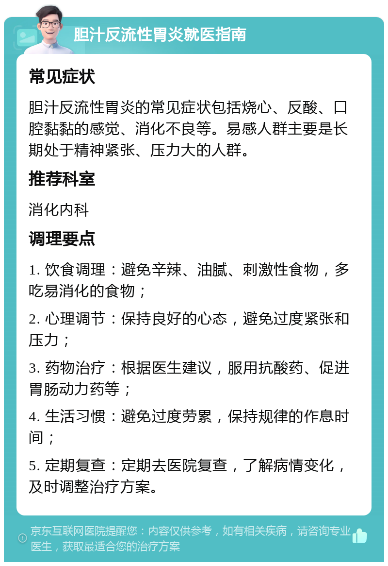 胆汁反流性胃炎就医指南 常见症状 胆汁反流性胃炎的常见症状包括烧心、反酸、口腔黏黏的感觉、消化不良等。易感人群主要是长期处于精神紧张、压力大的人群。 推荐科室 消化内科 调理要点 1. 饮食调理：避免辛辣、油腻、刺激性食物，多吃易消化的食物； 2. 心理调节：保持良好的心态，避免过度紧张和压力； 3. 药物治疗：根据医生建议，服用抗酸药、促进胃肠动力药等； 4. 生活习惯：避免过度劳累，保持规律的作息时间； 5. 定期复查：定期去医院复查，了解病情变化，及时调整治疗方案。