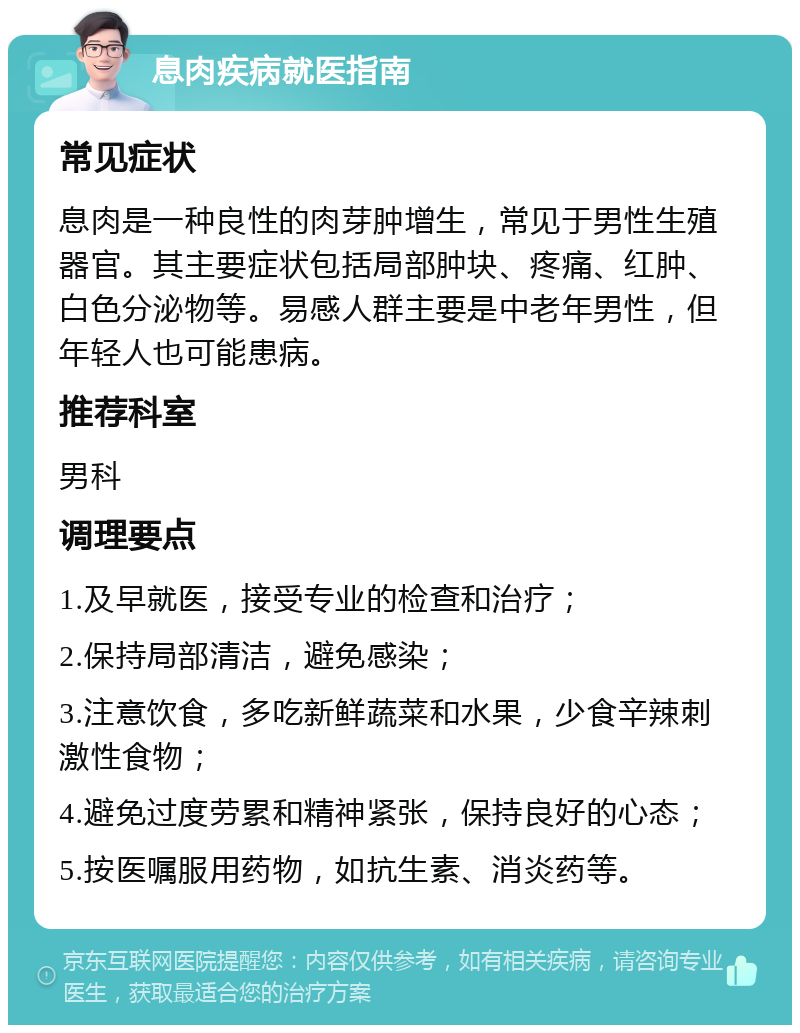 息肉疾病就医指南 常见症状 息肉是一种良性的肉芽肿增生，常见于男性生殖器官。其主要症状包括局部肿块、疼痛、红肿、白色分泌物等。易感人群主要是中老年男性，但年轻人也可能患病。 推荐科室 男科 调理要点 1.及早就医，接受专业的检查和治疗； 2.保持局部清洁，避免感染； 3.注意饮食，多吃新鲜蔬菜和水果，少食辛辣刺激性食物； 4.避免过度劳累和精神紧张，保持良好的心态； 5.按医嘱服用药物，如抗生素、消炎药等。