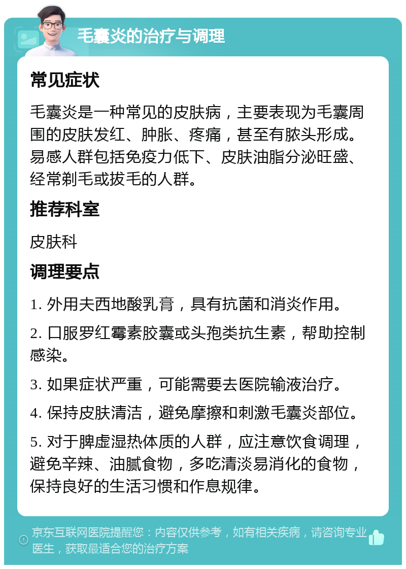 毛囊炎的治疗与调理 常见症状 毛囊炎是一种常见的皮肤病，主要表现为毛囊周围的皮肤发红、肿胀、疼痛，甚至有脓头形成。易感人群包括免疫力低下、皮肤油脂分泌旺盛、经常剃毛或拔毛的人群。 推荐科室 皮肤科 调理要点 1. 外用夫西地酸乳膏，具有抗菌和消炎作用。 2. 口服罗红霉素胶囊或头孢类抗生素，帮助控制感染。 3. 如果症状严重，可能需要去医院输液治疗。 4. 保持皮肤清洁，避免摩擦和刺激毛囊炎部位。 5. 对于脾虚湿热体质的人群，应注意饮食调理，避免辛辣、油腻食物，多吃清淡易消化的食物，保持良好的生活习惯和作息规律。