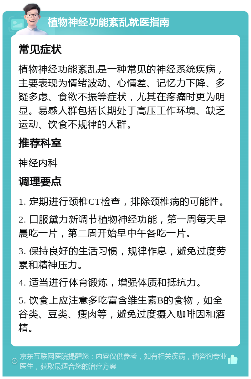 植物神经功能紊乱就医指南 常见症状 植物神经功能紊乱是一种常见的神经系统疾病，主要表现为情绪波动、心情差、记忆力下降、多疑多虑、食欲不振等症状，尤其在疼痛时更为明显。易感人群包括长期处于高压工作环境、缺乏运动、饮食不规律的人群。 推荐科室 神经内科 调理要点 1. 定期进行颈椎CT检查，排除颈椎病的可能性。 2. 口服黛力新调节植物神经功能，第一周每天早晨吃一片，第二周开始早中午各吃一片。 3. 保持良好的生活习惯，规律作息，避免过度劳累和精神压力。 4. 适当进行体育锻炼，增强体质和抵抗力。 5. 饮食上应注意多吃富含维生素B的食物，如全谷类、豆类、瘦肉等，避免过度摄入咖啡因和酒精。