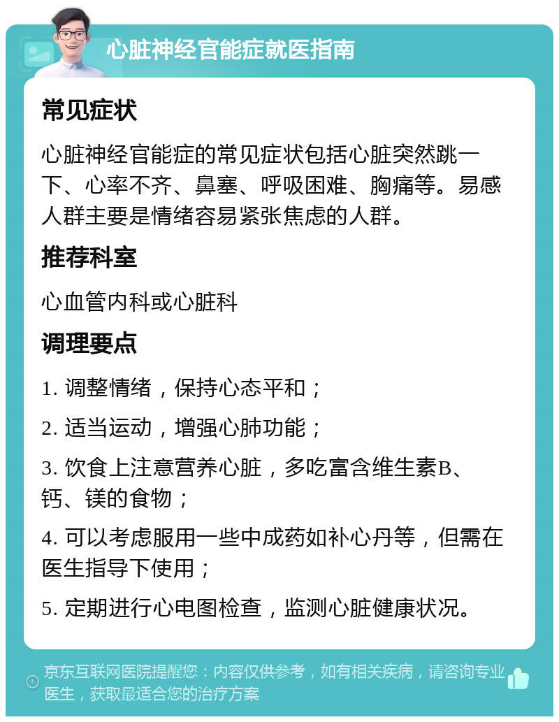 心脏神经官能症就医指南 常见症状 心脏神经官能症的常见症状包括心脏突然跳一下、心率不齐、鼻塞、呼吸困难、胸痛等。易感人群主要是情绪容易紧张焦虑的人群。 推荐科室 心血管内科或心脏科 调理要点 1. 调整情绪，保持心态平和； 2. 适当运动，增强心肺功能； 3. 饮食上注意营养心脏，多吃富含维生素B、钙、镁的食物； 4. 可以考虑服用一些中成药如补心丹等，但需在医生指导下使用； 5. 定期进行心电图检查，监测心脏健康状况。