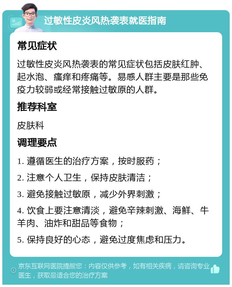 过敏性皮炎风热袭表就医指南 常见症状 过敏性皮炎风热袭表的常见症状包括皮肤红肿、起水泡、瘙痒和疼痛等。易感人群主要是那些免疫力较弱或经常接触过敏原的人群。 推荐科室 皮肤科 调理要点 1. 遵循医生的治疗方案，按时服药； 2. 注意个人卫生，保持皮肤清洁； 3. 避免接触过敏原，减少外界刺激； 4. 饮食上要注意清淡，避免辛辣刺激、海鲜、牛羊肉、油炸和甜品等食物； 5. 保持良好的心态，避免过度焦虑和压力。