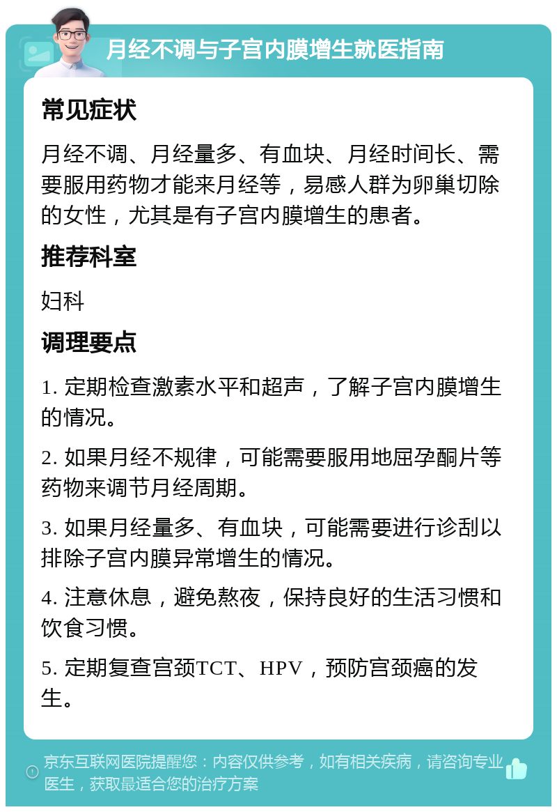 月经不调与子宫内膜增生就医指南 常见症状 月经不调、月经量多、有血块、月经时间长、需要服用药物才能来月经等，易感人群为卵巢切除的女性，尤其是有子宫内膜增生的患者。 推荐科室 妇科 调理要点 1. 定期检查激素水平和超声，了解子宫内膜增生的情况。 2. 如果月经不规律，可能需要服用地屈孕酮片等药物来调节月经周期。 3. 如果月经量多、有血块，可能需要进行诊刮以排除子宫内膜异常增生的情况。 4. 注意休息，避免熬夜，保持良好的生活习惯和饮食习惯。 5. 定期复查宫颈TCT、HPV，预防宫颈癌的发生。