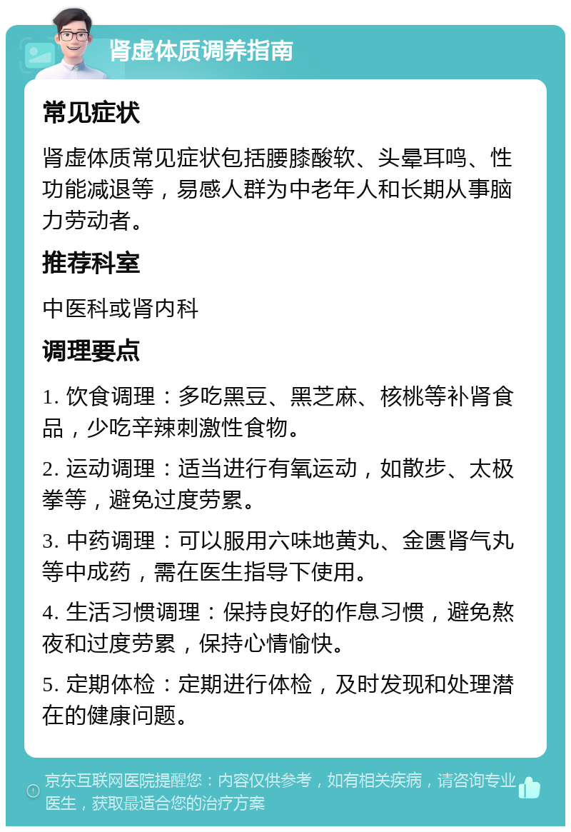 肾虚体质调养指南 常见症状 肾虚体质常见症状包括腰膝酸软、头晕耳鸣、性功能减退等，易感人群为中老年人和长期从事脑力劳动者。 推荐科室 中医科或肾内科 调理要点 1. 饮食调理：多吃黑豆、黑芝麻、核桃等补肾食品，少吃辛辣刺激性食物。 2. 运动调理：适当进行有氧运动，如散步、太极拳等，避免过度劳累。 3. 中药调理：可以服用六味地黄丸、金匮肾气丸等中成药，需在医生指导下使用。 4. 生活习惯调理：保持良好的作息习惯，避免熬夜和过度劳累，保持心情愉快。 5. 定期体检：定期进行体检，及时发现和处理潜在的健康问题。