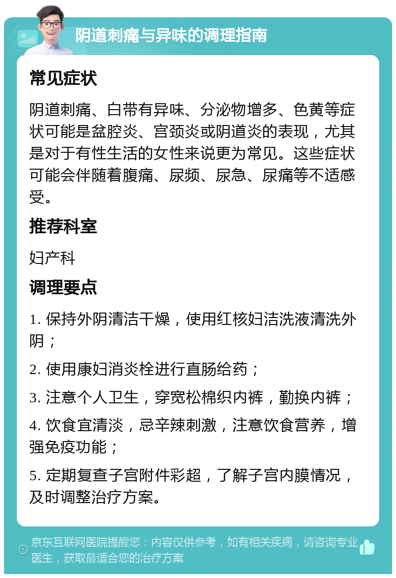 阴道刺痛与异味的调理指南 常见症状 阴道刺痛、白带有异味、分泌物增多、色黄等症状可能是盆腔炎、宫颈炎或阴道炎的表现，尤其是对于有性生活的女性来说更为常见。这些症状可能会伴随着腹痛、尿频、尿急、尿痛等不适感受。 推荐科室 妇产科 调理要点 1. 保持外阴清洁干燥，使用红核妇洁洗液清洗外阴； 2. 使用康妇消炎栓进行直肠给药； 3. 注意个人卫生，穿宽松棉织内裤，勤换内裤； 4. 饮食宜清淡，忌辛辣刺激，注意饮食营养，增强免疫功能； 5. 定期复查子宫附件彩超，了解子宫内膜情况，及时调整治疗方案。