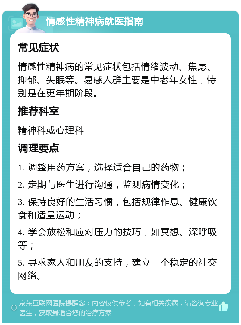 情感性精神病就医指南 常见症状 情感性精神病的常见症状包括情绪波动、焦虑、抑郁、失眠等。易感人群主要是中老年女性，特别是在更年期阶段。 推荐科室 精神科或心理科 调理要点 1. 调整用药方案，选择适合自己的药物； 2. 定期与医生进行沟通，监测病情变化； 3. 保持良好的生活习惯，包括规律作息、健康饮食和适量运动； 4. 学会放松和应对压力的技巧，如冥想、深呼吸等； 5. 寻求家人和朋友的支持，建立一个稳定的社交网络。