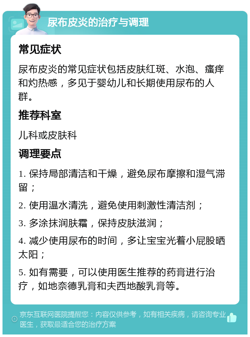 尿布皮炎的治疗与调理 常见症状 尿布皮炎的常见症状包括皮肤红斑、水泡、瘙痒和灼热感，多见于婴幼儿和长期使用尿布的人群。 推荐科室 儿科或皮肤科 调理要点 1. 保持局部清洁和干燥，避免尿布摩擦和湿气滞留； 2. 使用温水清洗，避免使用刺激性清洁剂； 3. 多涂抹润肤霜，保持皮肤滋润； 4. 减少使用尿布的时间，多让宝宝光着小屁股晒太阳； 5. 如有需要，可以使用医生推荐的药膏进行治疗，如地奈德乳膏和夫西地酸乳膏等。