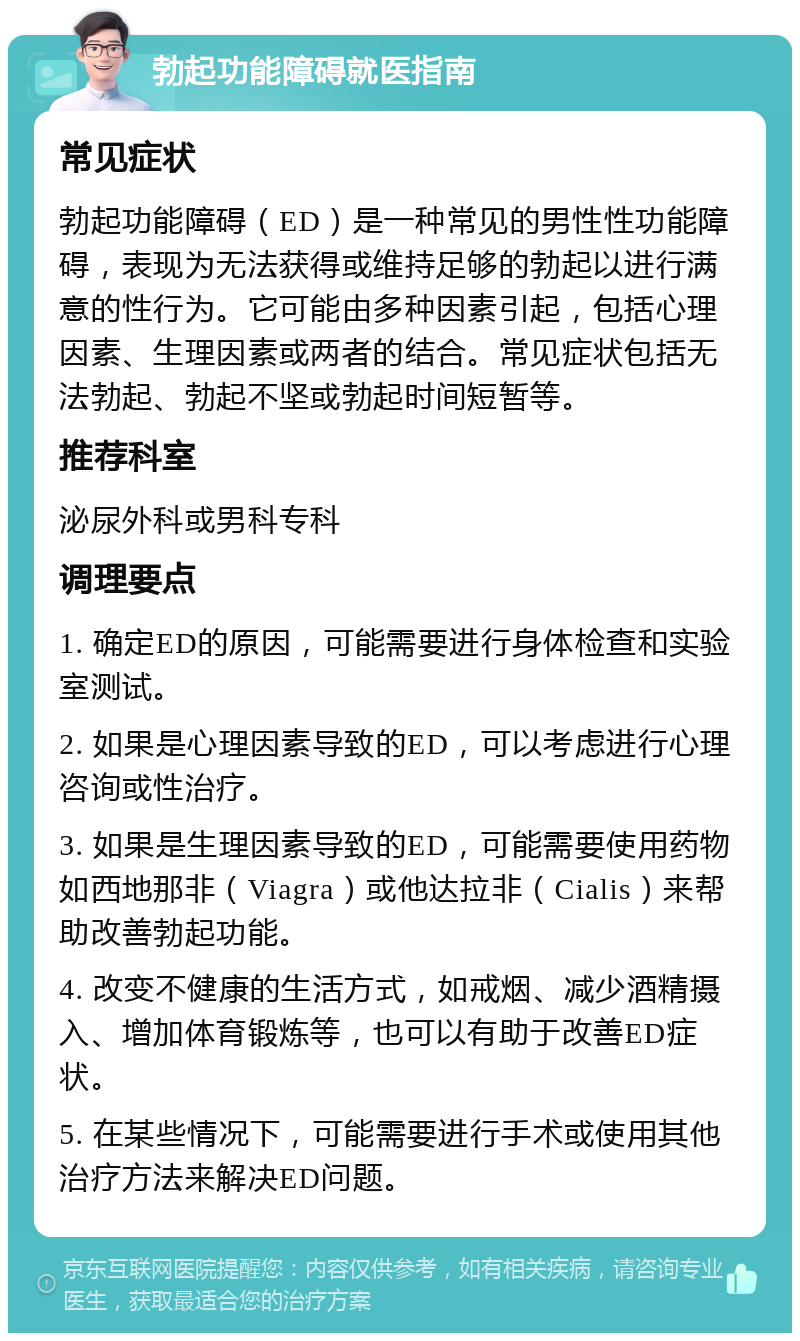 勃起功能障碍就医指南 常见症状 勃起功能障碍（ED）是一种常见的男性性功能障碍，表现为无法获得或维持足够的勃起以进行满意的性行为。它可能由多种因素引起，包括心理因素、生理因素或两者的结合。常见症状包括无法勃起、勃起不坚或勃起时间短暂等。 推荐科室 泌尿外科或男科专科 调理要点 1. 确定ED的原因，可能需要进行身体检查和实验室测试。 2. 如果是心理因素导致的ED，可以考虑进行心理咨询或性治疗。 3. 如果是生理因素导致的ED，可能需要使用药物如西地那非（Viagra）或他达拉非（Cialis）来帮助改善勃起功能。 4. 改变不健康的生活方式，如戒烟、减少酒精摄入、增加体育锻炼等，也可以有助于改善ED症状。 5. 在某些情况下，可能需要进行手术或使用其他治疗方法来解决ED问题。