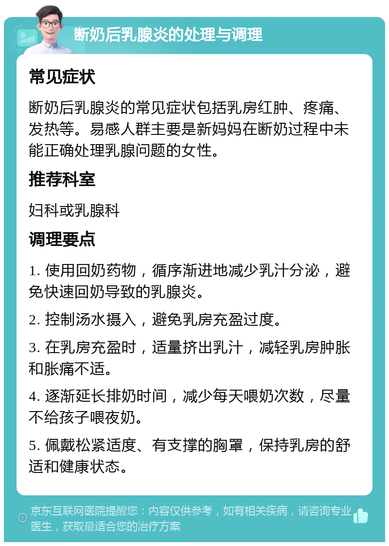 断奶后乳腺炎的处理与调理 常见症状 断奶后乳腺炎的常见症状包括乳房红肿、疼痛、发热等。易感人群主要是新妈妈在断奶过程中未能正确处理乳腺问题的女性。 推荐科室 妇科或乳腺科 调理要点 1. 使用回奶药物，循序渐进地减少乳汁分泌，避免快速回奶导致的乳腺炎。 2. 控制汤水摄入，避免乳房充盈过度。 3. 在乳房充盈时，适量挤出乳汁，减轻乳房肿胀和胀痛不适。 4. 逐渐延长排奶时间，减少每天喂奶次数，尽量不给孩子喂夜奶。 5. 佩戴松紧适度、有支撑的胸罩，保持乳房的舒适和健康状态。