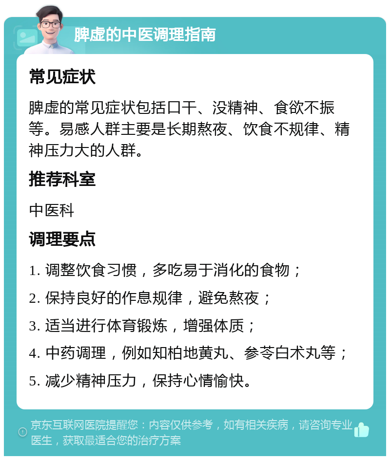 脾虚的中医调理指南 常见症状 脾虚的常见症状包括口干、没精神、食欲不振等。易感人群主要是长期熬夜、饮食不规律、精神压力大的人群。 推荐科室 中医科 调理要点 1. 调整饮食习惯，多吃易于消化的食物； 2. 保持良好的作息规律，避免熬夜； 3. 适当进行体育锻炼，增强体质； 4. 中药调理，例如知柏地黄丸、参苓白术丸等； 5. 减少精神压力，保持心情愉快。