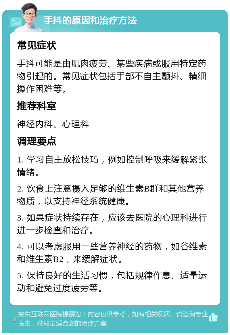 手抖的原因和治疗方法 常见症状 手抖可能是由肌肉疲劳、某些疾病或服用特定药物引起的。常见症状包括手部不自主颤抖、精细操作困难等。 推荐科室 神经内科、心理科 调理要点 1. 学习自主放松技巧，例如控制呼吸来缓解紧张情绪。 2. 饮食上注意摄入足够的维生素B群和其他营养物质，以支持神经系统健康。 3. 如果症状持续存在，应该去医院的心理科进行进一步检查和治疗。 4. 可以考虑服用一些营养神经的药物，如谷维素和维生素B2，来缓解症状。 5. 保持良好的生活习惯，包括规律作息、适量运动和避免过度疲劳等。