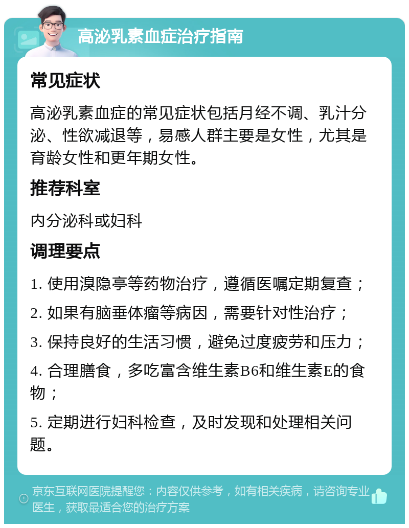 高泌乳素血症治疗指南 常见症状 高泌乳素血症的常见症状包括月经不调、乳汁分泌、性欲减退等，易感人群主要是女性，尤其是育龄女性和更年期女性。 推荐科室 内分泌科或妇科 调理要点 1. 使用溴隐亭等药物治疗，遵循医嘱定期复查； 2. 如果有脑垂体瘤等病因，需要针对性治疗； 3. 保持良好的生活习惯，避免过度疲劳和压力； 4. 合理膳食，多吃富含维生素B6和维生素E的食物； 5. 定期进行妇科检查，及时发现和处理相关问题。