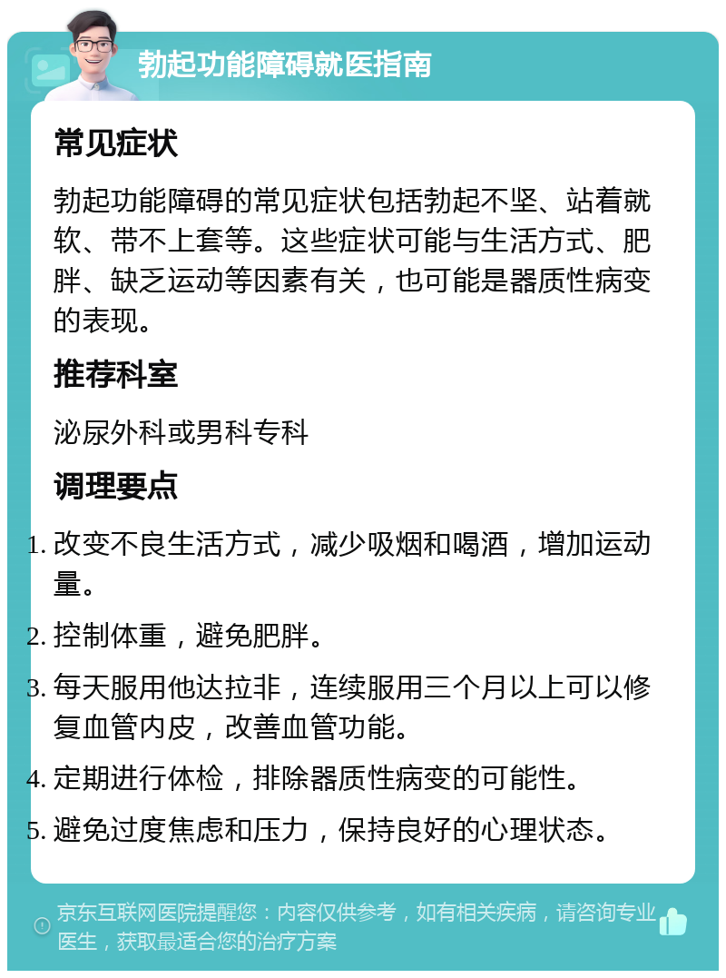 勃起功能障碍就医指南 常见症状 勃起功能障碍的常见症状包括勃起不坚、站着就软、带不上套等。这些症状可能与生活方式、肥胖、缺乏运动等因素有关，也可能是器质性病变的表现。 推荐科室 泌尿外科或男科专科 调理要点 改变不良生活方式，减少吸烟和喝酒，增加运动量。 控制体重，避免肥胖。 每天服用他达拉非，连续服用三个月以上可以修复血管内皮，改善血管功能。 定期进行体检，排除器质性病变的可能性。 避免过度焦虑和压力，保持良好的心理状态。