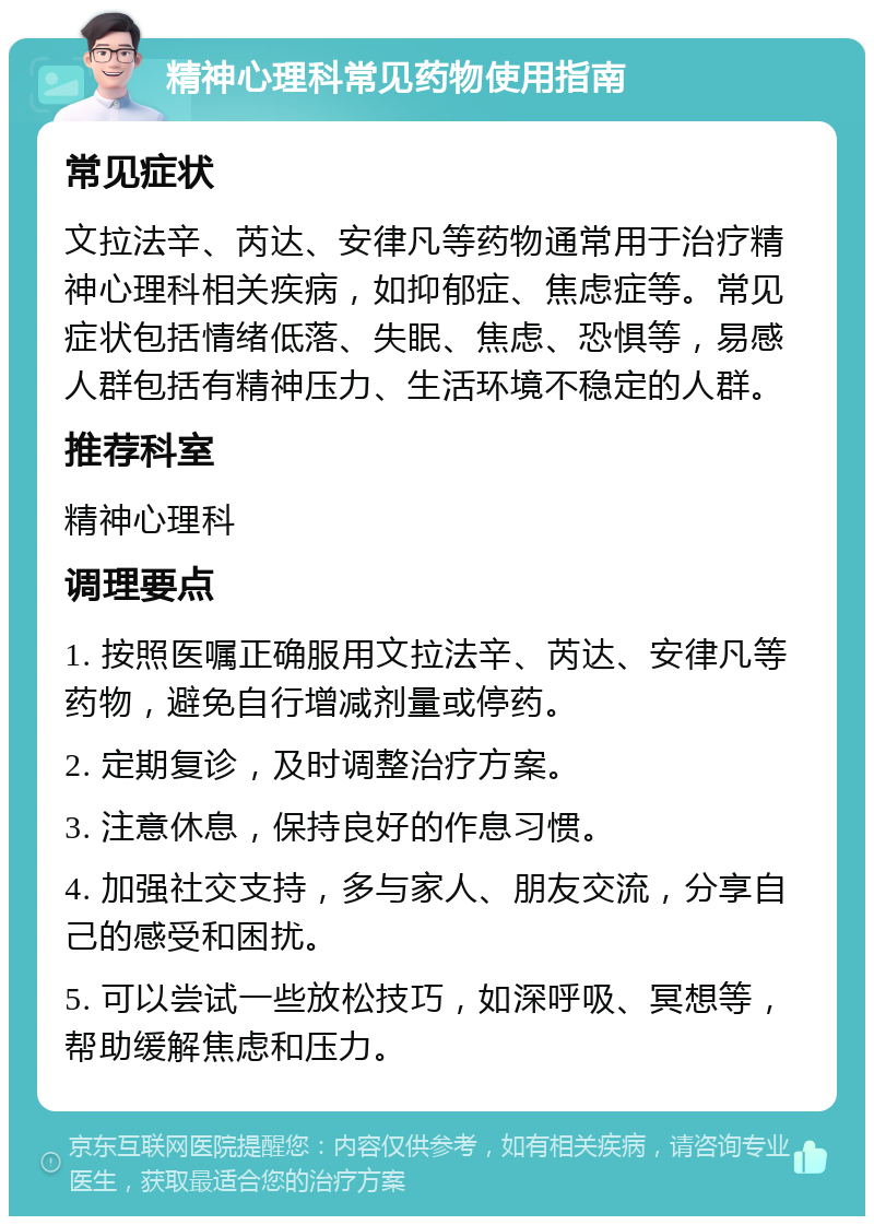 精神心理科常见药物使用指南 常见症状 文拉法辛、芮达、安律凡等药物通常用于治疗精神心理科相关疾病，如抑郁症、焦虑症等。常见症状包括情绪低落、失眠、焦虑、恐惧等，易感人群包括有精神压力、生活环境不稳定的人群。 推荐科室 精神心理科 调理要点 1. 按照医嘱正确服用文拉法辛、芮达、安律凡等药物，避免自行增减剂量或停药。 2. 定期复诊，及时调整治疗方案。 3. 注意休息，保持良好的作息习惯。 4. 加强社交支持，多与家人、朋友交流，分享自己的感受和困扰。 5. 可以尝试一些放松技巧，如深呼吸、冥想等，帮助缓解焦虑和压力。