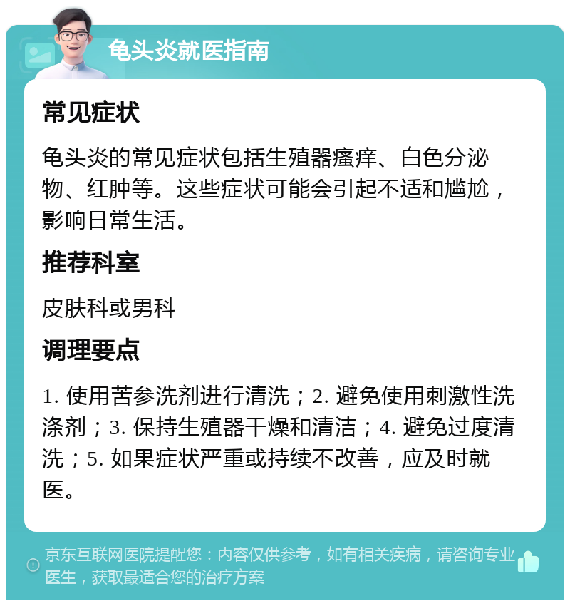 龟头炎就医指南 常见症状 龟头炎的常见症状包括生殖器瘙痒、白色分泌物、红肿等。这些症状可能会引起不适和尴尬，影响日常生活。 推荐科室 皮肤科或男科 调理要点 1. 使用苦参洗剂进行清洗；2. 避免使用刺激性洗涤剂；3. 保持生殖器干燥和清洁；4. 避免过度清洗；5. 如果症状严重或持续不改善，应及时就医。