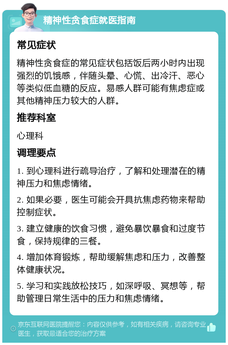 精神性贪食症就医指南 常见症状 精神性贪食症的常见症状包括饭后两小时内出现强烈的饥饿感，伴随头晕、心慌、出冷汗、恶心等类似低血糖的反应。易感人群可能有焦虑症或其他精神压力较大的人群。 推荐科室 心理科 调理要点 1. 到心理科进行疏导治疗，了解和处理潜在的精神压力和焦虑情绪。 2. 如果必要，医生可能会开具抗焦虑药物来帮助控制症状。 3. 建立健康的饮食习惯，避免暴饮暴食和过度节食，保持规律的三餐。 4. 增加体育锻炼，帮助缓解焦虑和压力，改善整体健康状况。 5. 学习和实践放松技巧，如深呼吸、冥想等，帮助管理日常生活中的压力和焦虑情绪。