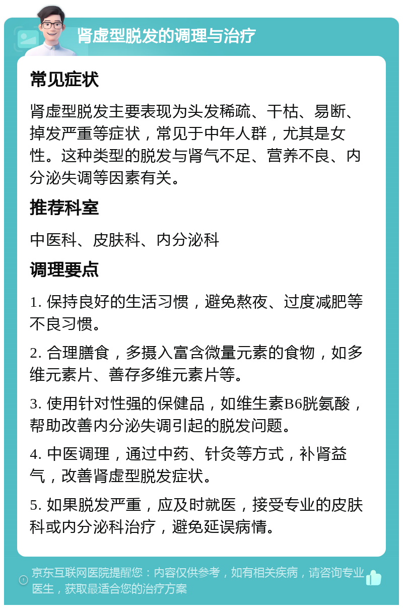 肾虚型脱发的调理与治疗 常见症状 肾虚型脱发主要表现为头发稀疏、干枯、易断、掉发严重等症状，常见于中年人群，尤其是女性。这种类型的脱发与肾气不足、营养不良、内分泌失调等因素有关。 推荐科室 中医科、皮肤科、内分泌科 调理要点 1. 保持良好的生活习惯，避免熬夜、过度减肥等不良习惯。 2. 合理膳食，多摄入富含微量元素的食物，如多维元素片、善存多维元素片等。 3. 使用针对性强的保健品，如维生素B6胱氨酸，帮助改善内分泌失调引起的脱发问题。 4. 中医调理，通过中药、针灸等方式，补肾益气，改善肾虚型脱发症状。 5. 如果脱发严重，应及时就医，接受专业的皮肤科或内分泌科治疗，避免延误病情。